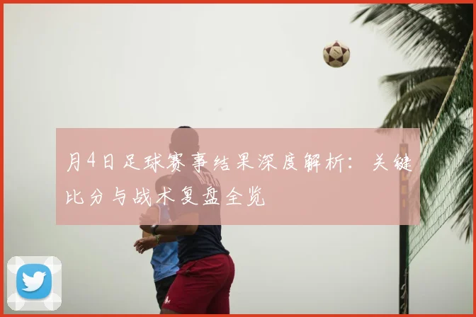 月4日足球赛事结果深度解析：关键比分与战术复盘全览