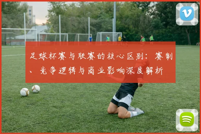 足球杯赛与联赛的核心区别：赛制、竞争逻辑与商业影响深度解析