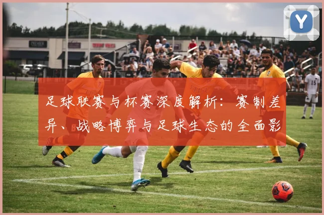 足球联赛与杯赛深度解析：赛制差异、战略博弈与足球生态的全面影响
