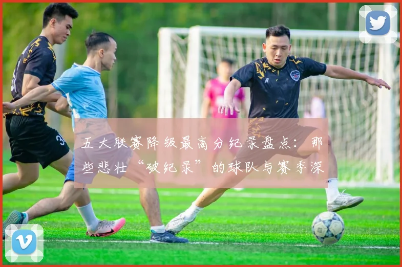 五大联赛降级最高分纪录盘点：那些悲壮“破纪录”的球队与赛季深度解析