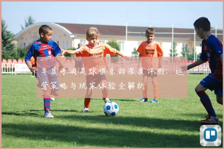 年度手游足球俱乐部深度评测：运营策略与玩家体验全解析