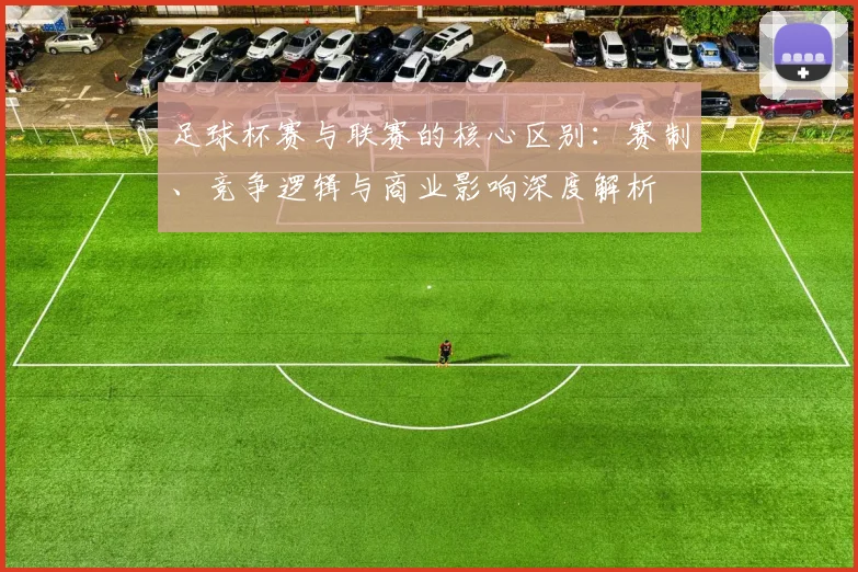 足球杯赛与联赛的核心区别：赛制、竞争逻辑与商业影响深度解析