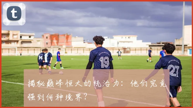 揭秘巅峰恒大的统治力：他们究竟强到何种境界？
