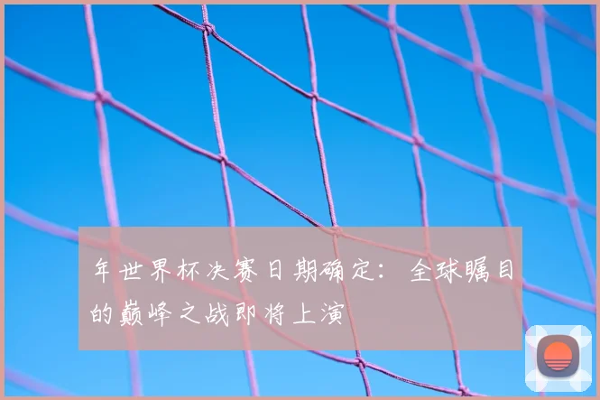 年世界杯决赛日期确定:全球瞩目的巅峰之战即将上演